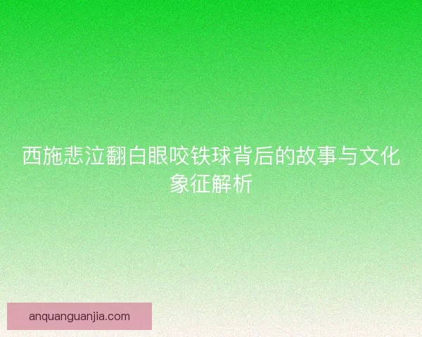 西施悲泣翻白眼咬铁球背后的故事与文化象征解析