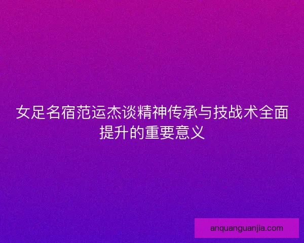 女足名宿范运杰谈精神传承与技战术全面提升的重要意义