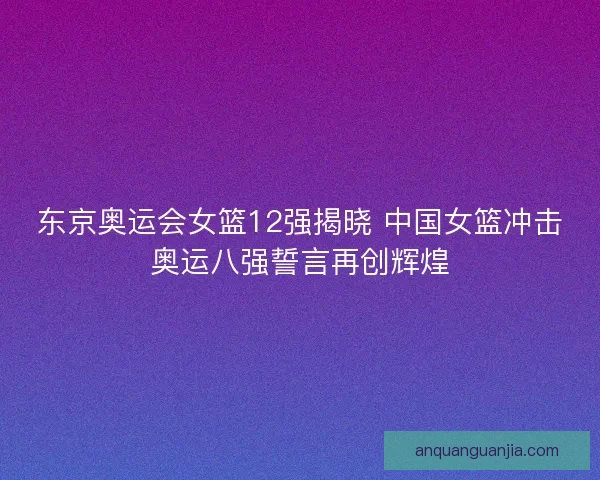 东京奥运会女篮12强揭晓 中国女篮冲击奥运八强誓言再创辉煌