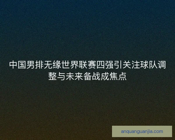 中国男排无缘世界联赛四强引关注球队调整与未来备战成焦点