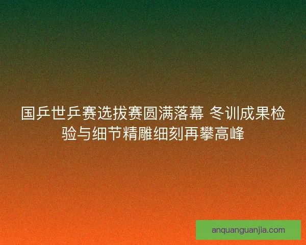 国乒世乒赛选拔赛圆满落幕 冬训成果检验与细节精雕细刻再攀高峰