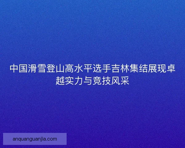中国滑雪登山高水平选手吉林集结展现卓越实力与竞技风采